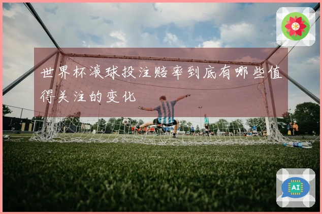 世界杯滚球投注赔率到底有哪些值得关注的变化